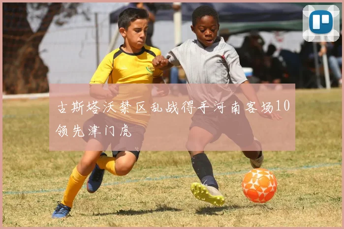古斯塔沃禁区乱战得手河南客场10领先津门虎
