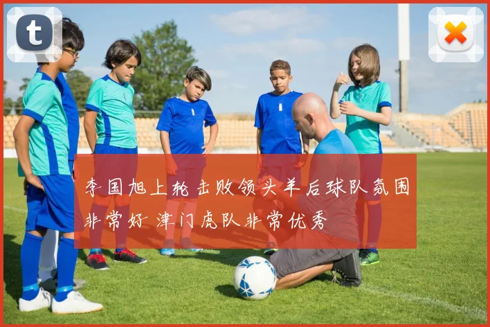 李国旭上轮击败领头羊后球队氛围非常好 津门虎队非常优秀